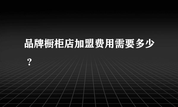 品牌橱柜店加盟费用需要多少 ？