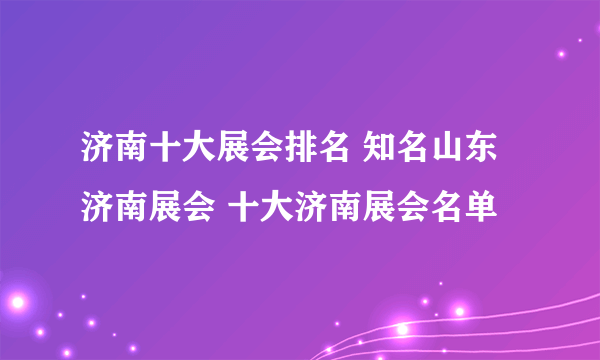 济南十大展会排名 知名山东济南展会 十大济南展会名单