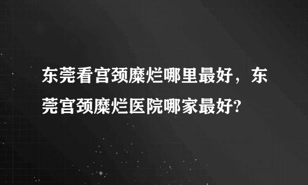 东莞看宫颈糜烂哪里最好，东莞宫颈糜烂医院哪家最好?