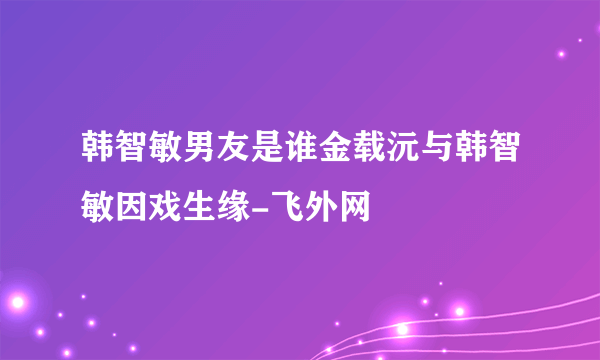 韩智敏男友是谁金载沅与韩智敏因戏生缘-飞外网