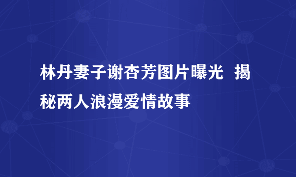 林丹妻子谢杏芳图片曝光  揭秘两人浪漫爱情故事