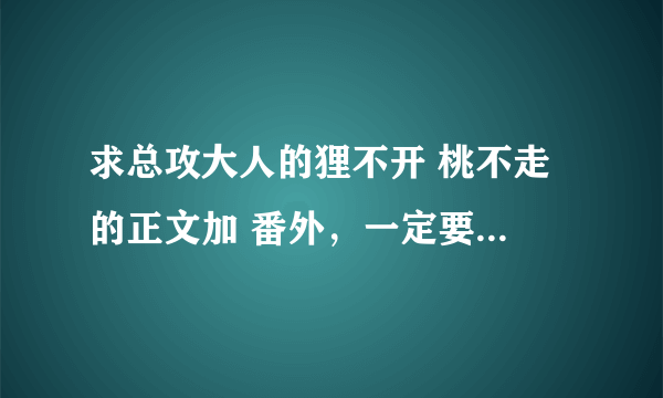 求总攻大人的狸不开 桃不走 的正文加 番外，一定要有番外哟，谢谢了~~邮箱：cenguannan0@yahoo.cn