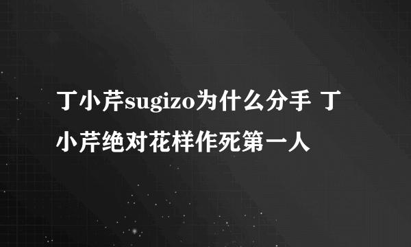 丁小芹sugizo为什么分手 丁小芹绝对花样作死第一人