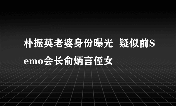 朴振英老婆身份曝光  疑似前Semo会长俞炳言侄女