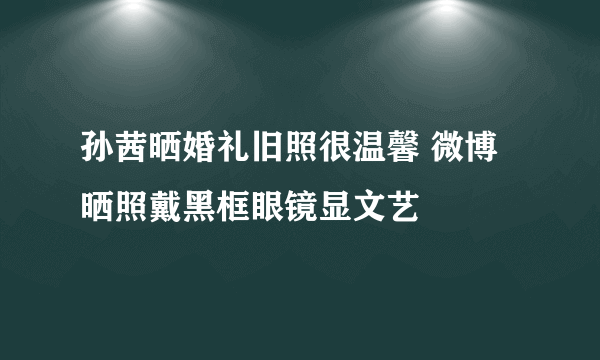 孙茜晒婚礼旧照很温馨 微博晒照戴黑框眼镜显文艺