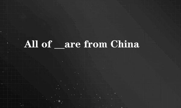 All of __are from China