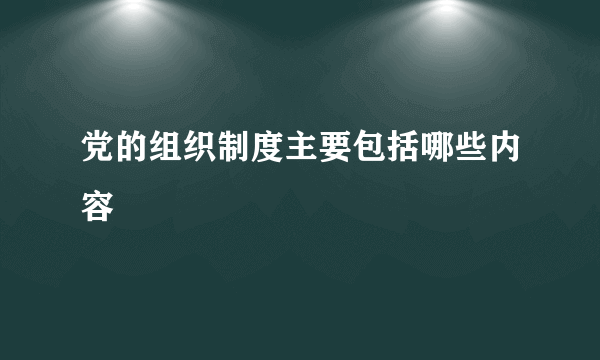 党的组织制度主要包括哪些内容