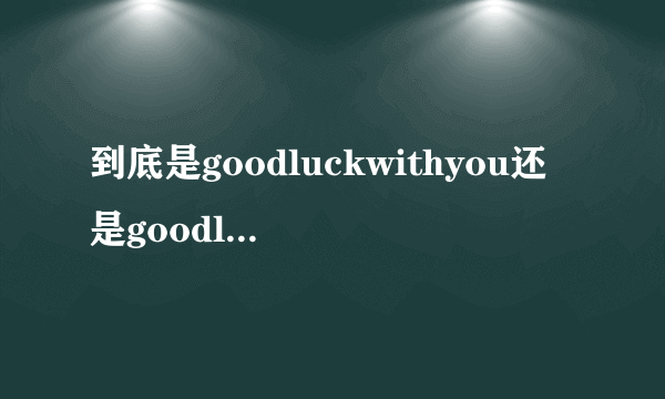 到底是goodluckwithyou还是goodlucktoyougoodluckwithyou还是goodlucktoyou纠结我啊！望高人指点。讲清楚一点啊，为什么有时是WITH有时是TO啊！！！