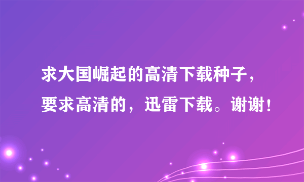 求大国崛起的高清下载种子，要求高清的，迅雷下载。谢谢！