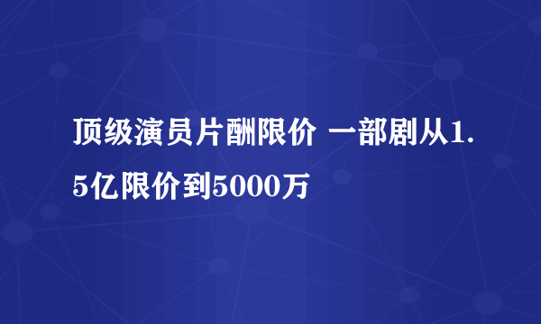 顶级演员片酬限价 一部剧从1.5亿限价到5000万