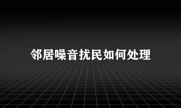 邻居噪音扰民如何处理