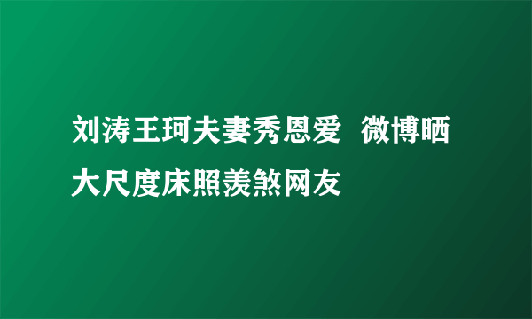 刘涛王珂夫妻秀恩爱  微博晒大尺度床照羡煞网友