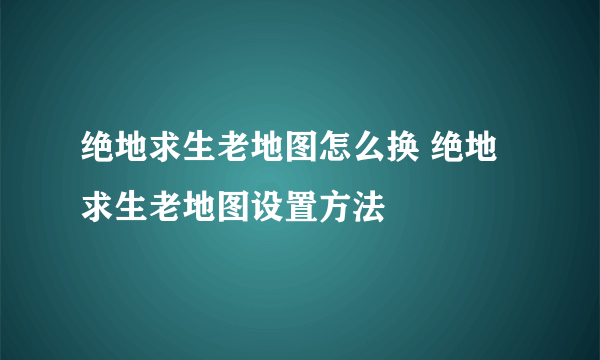 绝地求生老地图怎么换 绝地求生老地图设置方法