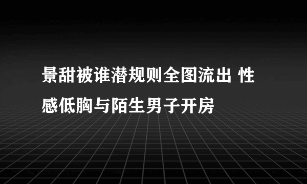 景甜被谁潜规则全图流出 性感低胸与陌生男子开房