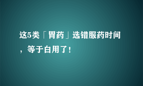 这5类「胃药」选错服药时间，等于白用了！