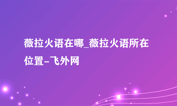 薇拉火语在哪_薇拉火语所在位置-飞外网