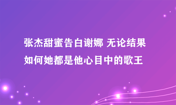 张杰甜蜜告白谢娜 无论结果如何她都是他心目中的歌王