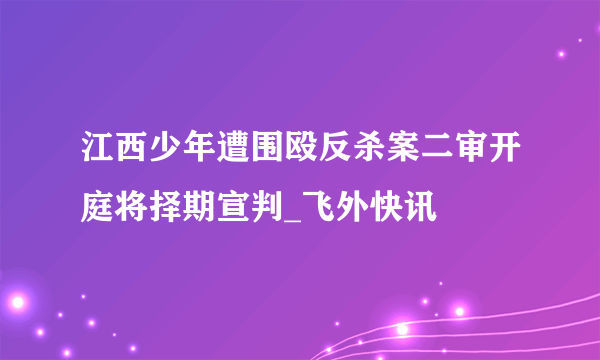 江西少年遭围殴反杀案二审开庭将择期宣判_飞外快讯