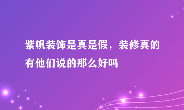 紫帆装饰是真是假，装修真的有他们说的那么好吗