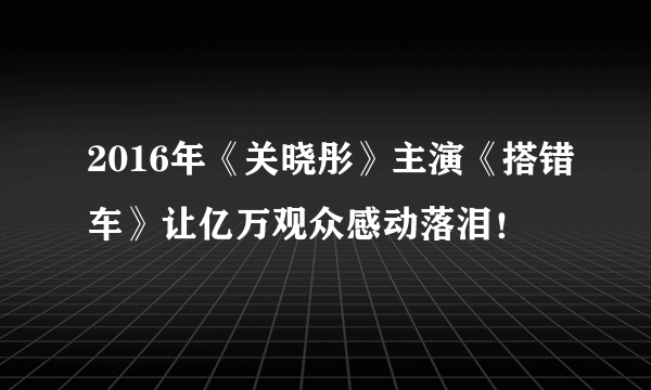 2016年《关晓彤》主演《搭错车》让亿万观众感动落泪！