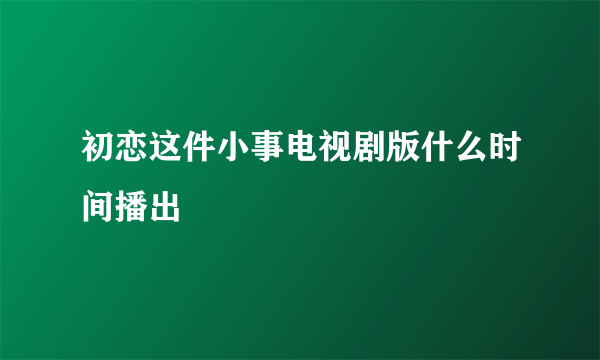 初恋这件小事电视剧版什么时间播出