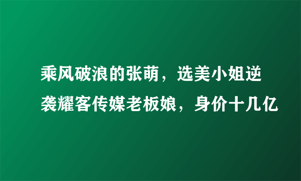 乘风破浪的张萌，选美小姐逆袭耀客传媒老板娘，身价十几亿