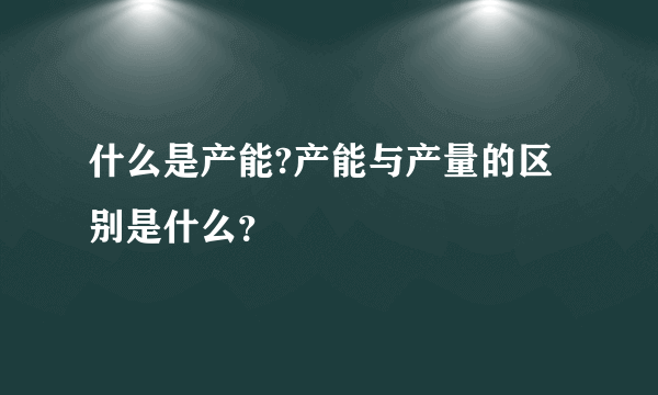 什么是产能?产能与产量的区别是什么？