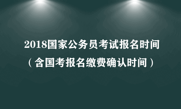 2018国家公务员考试报名时间（含国考报名缴费确认时间）