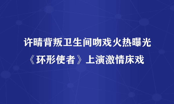 许晴背叛卫生间吻戏火热曝光 《环形使者》上演激情床戏