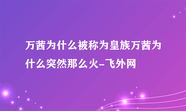 万茜为什么被称为皇族万茜为什么突然那么火-飞外网