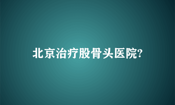 北京治疗股骨头医院?