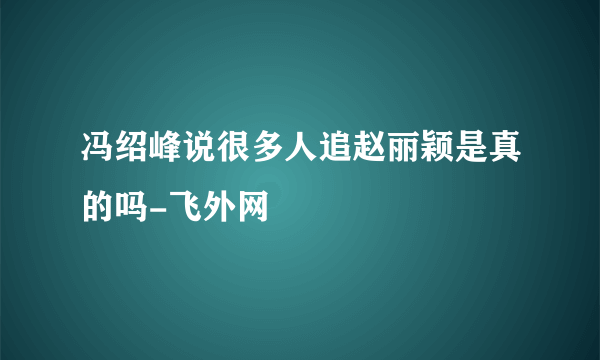 冯绍峰说很多人追赵丽颖是真的吗-飞外网