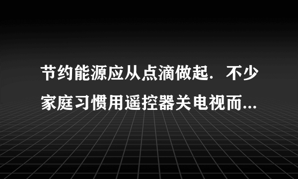 节约能源应从点滴做起．不少家庭习惯用遥控器关电视而不断开电源，这一方式虽然便捷，但电视在待机状态下