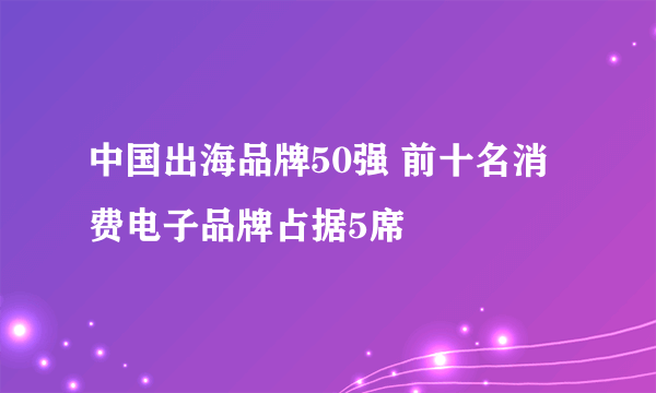 中国出海品牌50强 前十名消费电子品牌占据5席