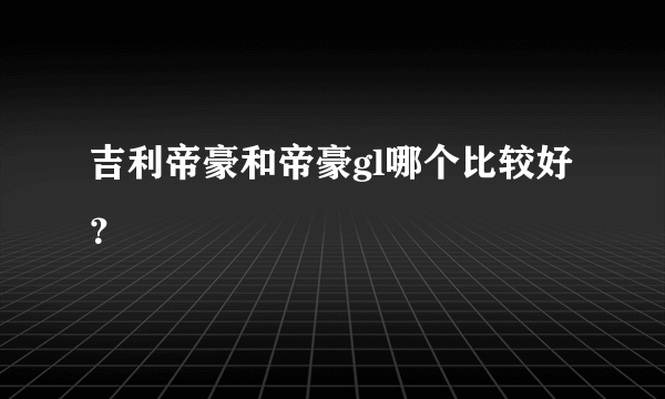 吉利帝豪和帝豪gl哪个比较好？