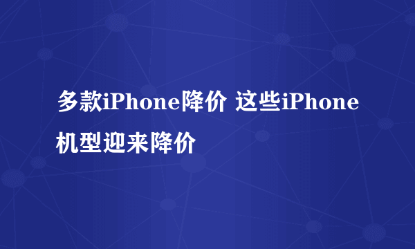 多款iPhone降价 这些iPhone机型迎来降价