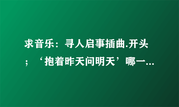 求音乐：寻人启事插曲.开头；‘抱着昨天问明天’哪一首是什么歌？