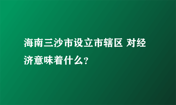 海南三沙市设立市辖区 对经济意味着什么？