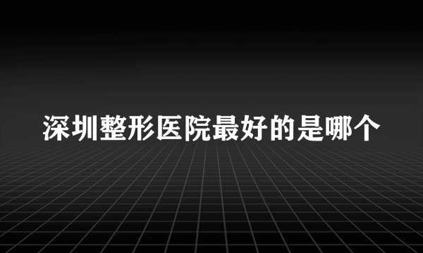 深圳整形医院最好的是哪个