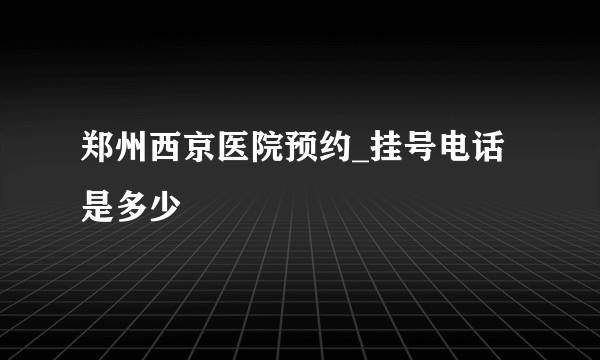 郑州西京医院预约_挂号电话是多少