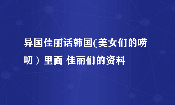 异国佳丽话韩国(美女们的唠叨）里面 佳丽们的资料