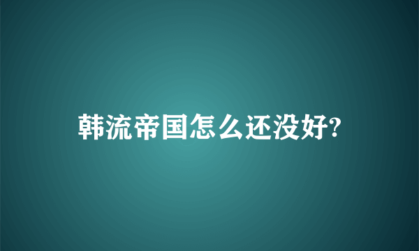 韩流帝国怎么还没好?