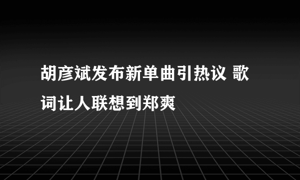 胡彦斌发布新单曲引热议 歌词让人联想到郑爽