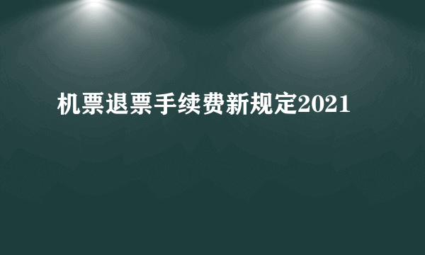 机票退票手续费新规定2021