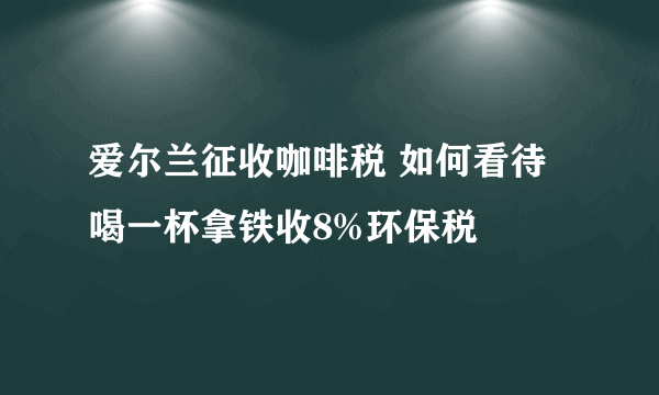 爱尔兰征收咖啡税 如何看待喝一杯拿铁收8%环保税