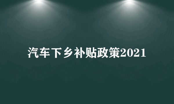 汽车下乡补贴政策2021