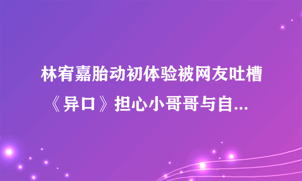 林宥嘉胎动初体验被网友吐槽 《异口》担心小哥哥与自己身高不搭