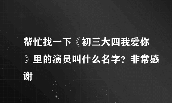 帮忙找一下《初三大四我爱你》里的演员叫什么名字？非常感谢