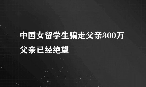 中国女留学生骗走父亲300万 父亲已经绝望