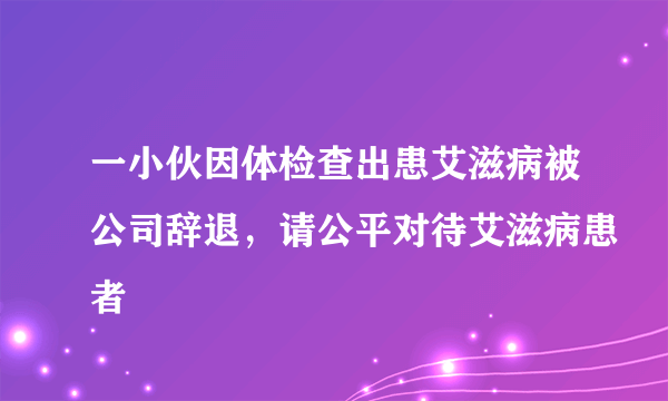 一小伙因体检查出患艾滋病被公司辞退，请公平对待艾滋病患者